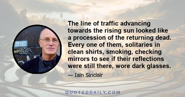 The line of traffic advancing towards the rising sun looked like a procession of the returning dead. Every one of them, solitaries in clean shirts, smoking, checking mirrors to see if their reflections were still there, 