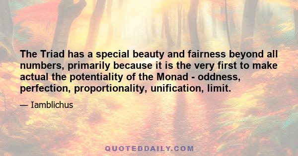 The Triad has a special beauty and fairness beyond all numbers, primarily because it is the very first to make actual the potentiality of the Monad - oddness, perfection, proportionality, unification, limit.