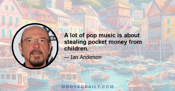 A lot of pop music is about stealing pocket money from children.