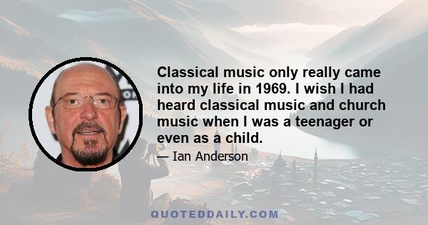 Classical music only really came into my life in 1969. I wish I had heard classical music and church music when I was a teenager or even as a child.