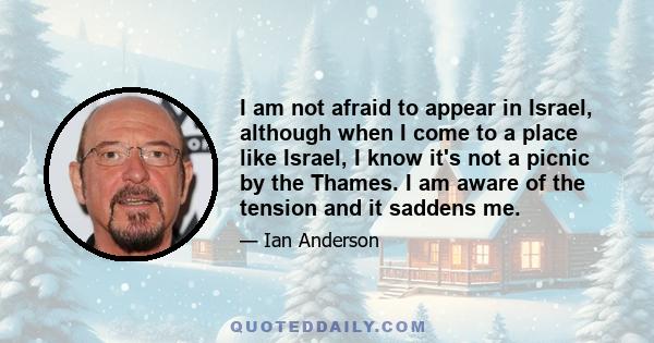 I am not afraid to appear in Israel, although when I come to a place like Israel, I know it's not a picnic by the Thames. I am aware of the tension and it saddens me.