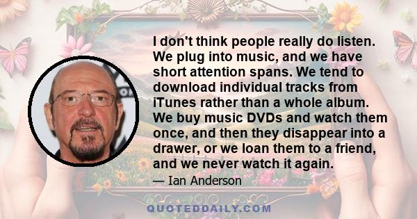 I don't think people really do listen. We plug into music, and we have short attention spans. We tend to download individual tracks from iTunes rather than a whole album. We buy music DVDs and watch them once, and then