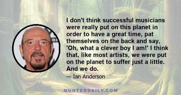 I don't think successful musicians were really put on this planet in order to have a great time, pat themselves on the back and say, 'Oh, what a clever boy I am!' I think that, like most artists, we were put on the