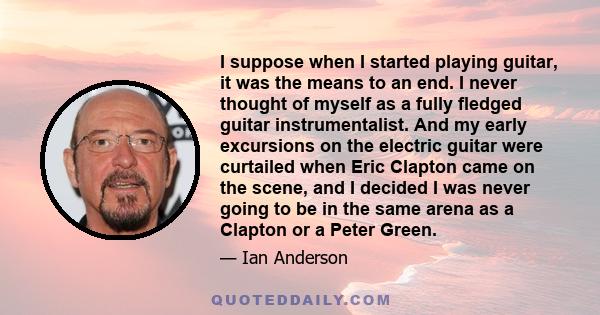 I suppose when I started playing guitar, it was the means to an end. I never thought of myself as a fully fledged guitar instrumentalist. And my early excursions on the electric guitar were curtailed when Eric Clapton