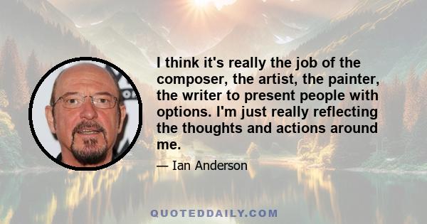 I think it's really the job of the composer, the artist, the painter, the writer to present people with options. I'm just really reflecting the thoughts and actions around me.