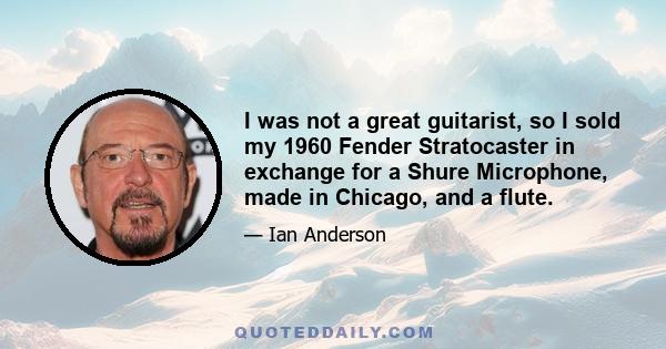 I was not a great guitarist, so I sold my 1960 Fender Stratocaster in exchange for a Shure Microphone, made in Chicago, and a flute.