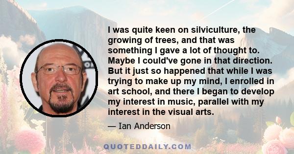 I was quite keen on silviculture, the growing of trees, and that was something I gave a lot of thought to. Maybe I could've gone in that direction. But it just so happened that while I was trying to make up my mind, I