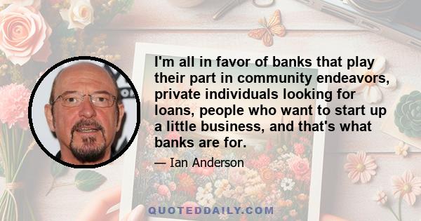 I'm all in favor of banks that play their part in community endeavors, private individuals looking for loans, people who want to start up a little business, and that's what banks are for.