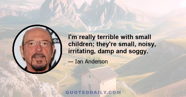 I'm really terrible with small children; they're small, noisy, irritating, damp and soggy.