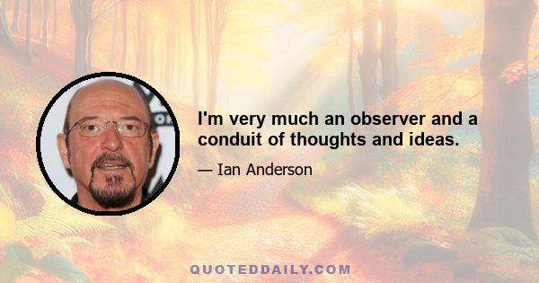 I'm very much an observer and a conduit of thoughts and ideas.