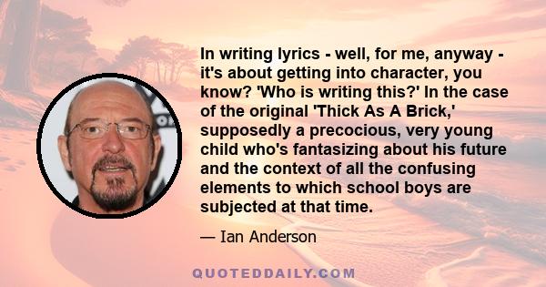 In writing lyrics - well, for me, anyway - it's about getting into character, you know? 'Who is writing this?' In the case of the original 'Thick As A Brick,' supposedly a precocious, very young child who's fantasizing