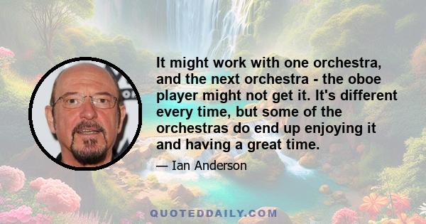 It might work with one orchestra, and the next orchestra - the oboe player might not get it. It's different every time, but some of the orchestras do end up enjoying it and having a great time.