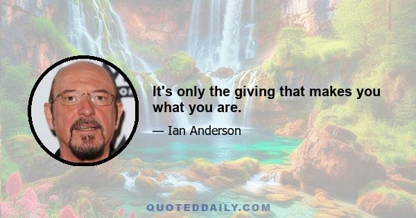 It's only the giving that makes you what you are.