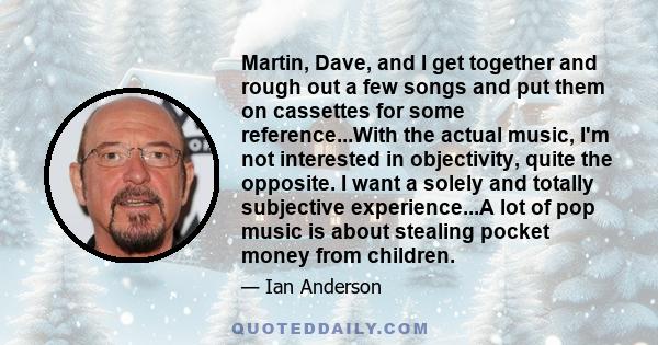 Martin, Dave, and I get together and rough out a few songs and put them on cassettes for some reference...With the actual music, I'm not interested in objectivity, quite the opposite. I want a solely and totally