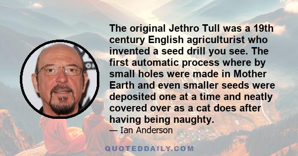 The original Jethro Tull was a 19th century English agriculturist who invented a seed drill you see. The first automatic process where by small holes were made in Mother Earth and even smaller seeds were deposited one