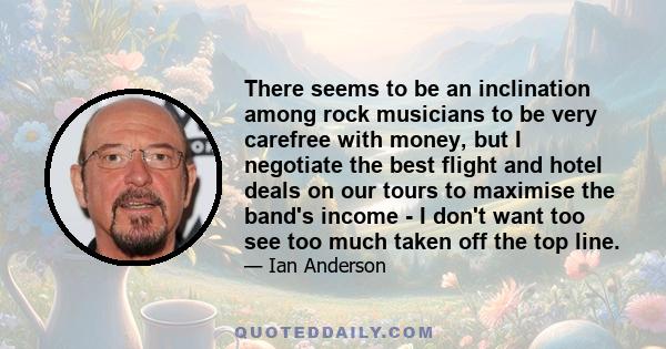 There seems to be an inclination among rock musicians to be very carefree with money, but I negotiate the best flight and hotel deals on our tours to maximise the band's income - I don't want too see too much taken off