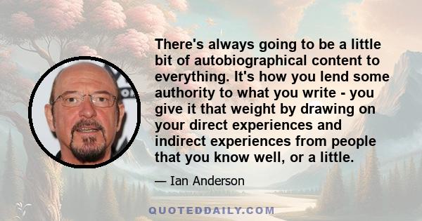 There's always going to be a little bit of autobiographical content to everything. It's how you lend some authority to what you write - you give it that weight by drawing on your direct experiences and indirect