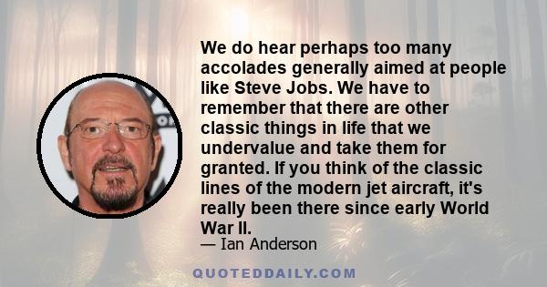 We do hear perhaps too many accolades generally aimed at people like Steve Jobs. We have to remember that there are other classic things in life that we undervalue and take them for granted. If you think of the classic