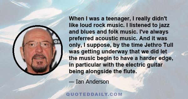 When I was a teenager, I really didn't like loud rock music. I listened to jazz and blues and folk music. I've always preferred acoustic music. And it was only, I suppose, by the time Jethro Tull was getting underway