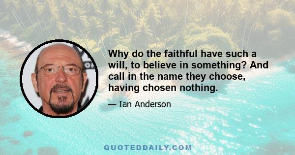 Why do the faithful have such a will, to believe in something? And call in the name they choose, having chosen nothing.