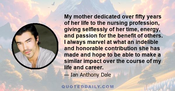 My mother dedicated over fifty years of her life to the nursing profession, giving selflessly of her time, energy, and passion for the benefit of others. I always marvel at what an indelible and honorable contribution