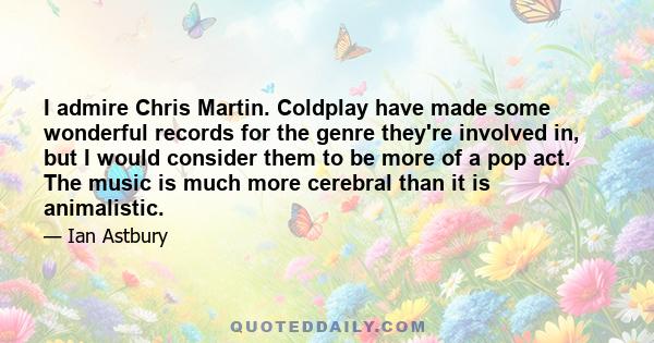 I admire Chris Martin. Coldplay have made some wonderful records for the genre they're involved in, but I would consider them to be more of a pop act. The music is much more cerebral than it is animalistic.