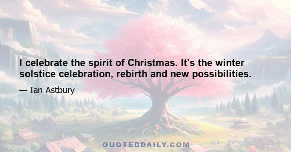 I celebrate the spirit of Christmas. It's the winter solstice celebration, rebirth and new possibilities.