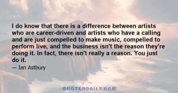 I do know that there is a difference between artists who are career-driven and artists who have a calling and are just compelled to make music, compelled to perform live, and the business isn't the reason they're doing