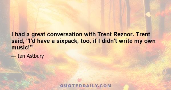 I had a great conversation with Trent Reznor. Trent said, I'd have a sixpack, too, if I didn't write my own music!