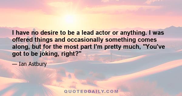 I have no desire to be a lead actor or anything. I was offered things and occasionally something comes along, but for the most part I'm pretty much, You've got to be joking, right?