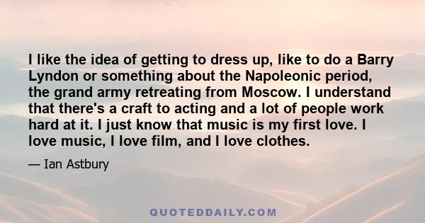 I like the idea of getting to dress up, like to do a Barry Lyndon or something about the Napoleonic period, the grand army retreating from Moscow. I understand that there's a craft to acting and a lot of people work