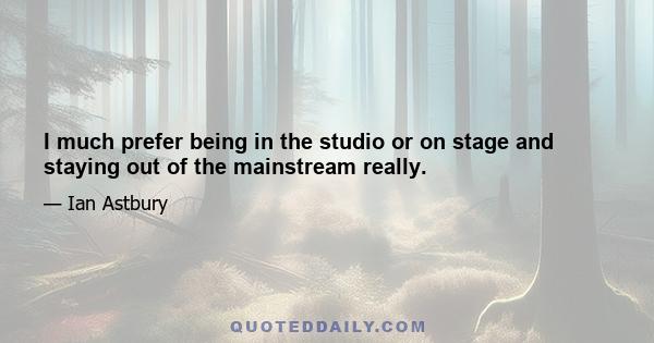 I much prefer being in the studio or on stage and staying out of the mainstream really.