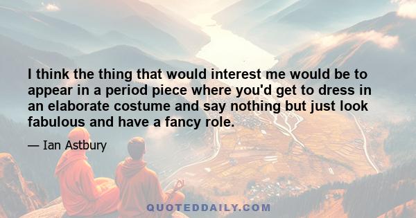 I think the thing that would interest me would be to appear in a period piece where you'd get to dress in an elaborate costume and say nothing but just look fabulous and have a fancy role.