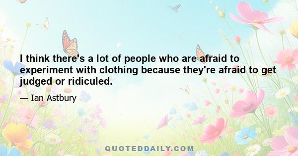 I think there's a lot of people who are afraid to experiment with clothing because they're afraid to get judged or ridiculed.