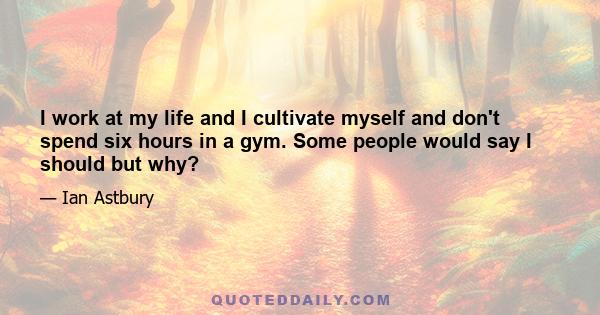 I work at my life and I cultivate myself and don't spend six hours in a gym. Some people would say I should but why?