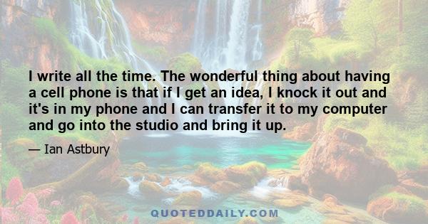 I write all the time. The wonderful thing about having a cell phone is that if I get an idea, I knock it out and it's in my phone and I can transfer it to my computer and go into the studio and bring it up.