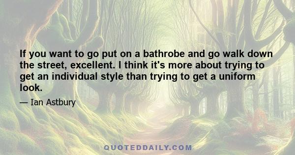 If you want to go put on a bathrobe and go walk down the street, excellent. I think it's more about trying to get an individual style than trying to get a uniform look.