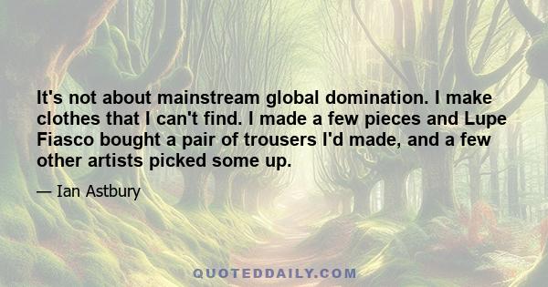 It's not about mainstream global domination. I make clothes that I can't find. I made a few pieces and Lupe Fiasco bought a pair of trousers I'd made, and a few other artists picked some up.