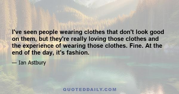 I've seen people wearing clothes that don't look good on them, but they're really loving those clothes and the experience of wearing those clothes. Fine. At the end of the day, it's fashion.