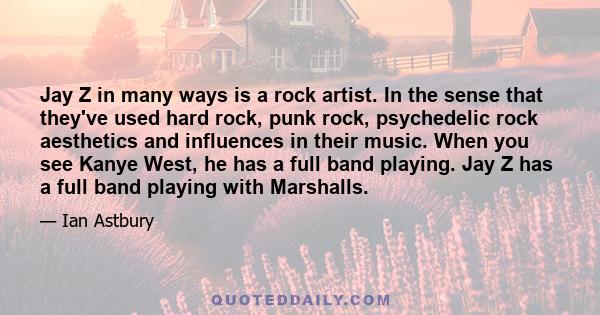 Jay Z in many ways is a rock artist. In the sense that they've used hard rock, punk rock, psychedelic rock aesthetics and influences in their music. When you see Kanye West, he has a full band playing. Jay Z has a full