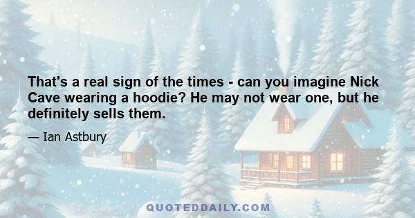 That's a real sign of the times - can you imagine Nick Cave wearing a hoodie? He may not wear one, but he definitely sells them.