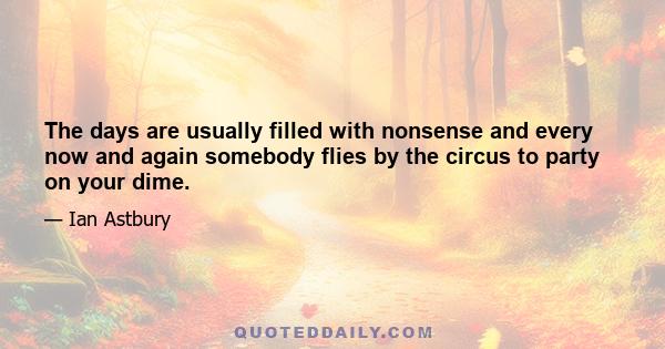 The days are usually filled with nonsense and every now and again somebody flies by the circus to party on your dime.