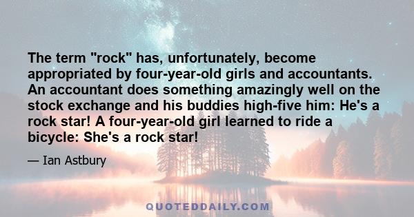 The term rock has, unfortunately, become appropriated by four-year-old girls and accountants. An accountant does something amazingly well on the stock exchange and his buddies high-five him: He's a rock star! A