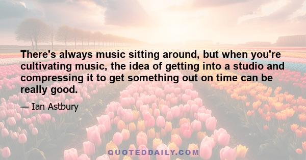 There's always music sitting around, but when you're cultivating music, the idea of getting into a studio and compressing it to get something out on time can be really good.