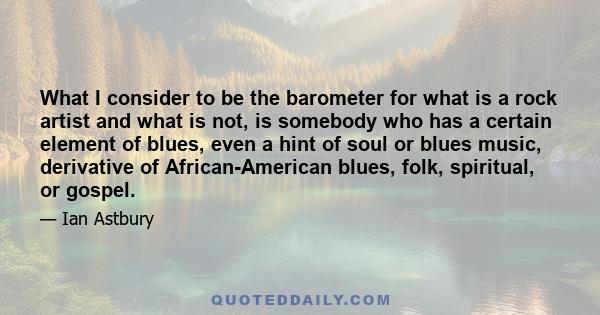 What I consider to be the barometer for what is a rock artist and what is not, is somebody who has a certain element of blues, even a hint of soul or blues music, derivative of African-American blues, folk, spiritual,