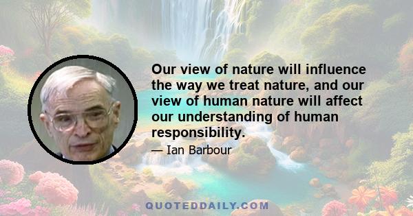 Our view of nature will influence the way we treat nature, and our view of human nature will affect our understanding of human responsibility.