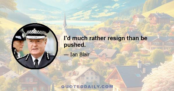 I'd much rather resign than be pushed.