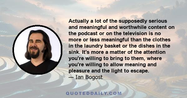 Actually a lot of the supposedly serious and meaningful and worthwhile content on the podcast or on the television is no more or less meaningful than the clothes in the laundry basket or the dishes in the sink. It's