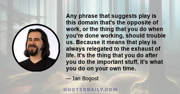 Any phrase that suggests play is this domain that's the opposite of work, or the thing that you do when you're done working, should trouble us. Because it means that play is always relegated to the exhaust of life. It's 