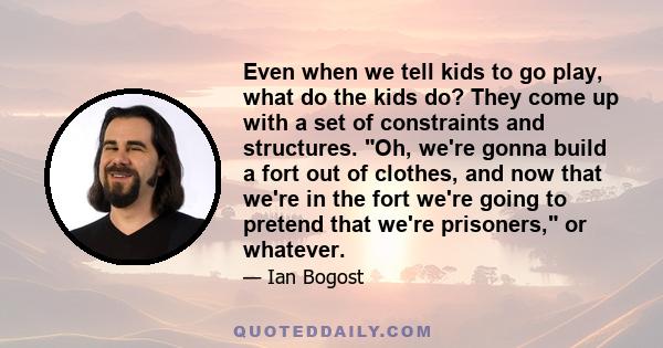 Even when we tell kids to go play, what do the kids do? They come up with a set of constraints and structures. Oh, we're gonna build a fort out of clothes, and now that we're in the fort we're going to pretend that